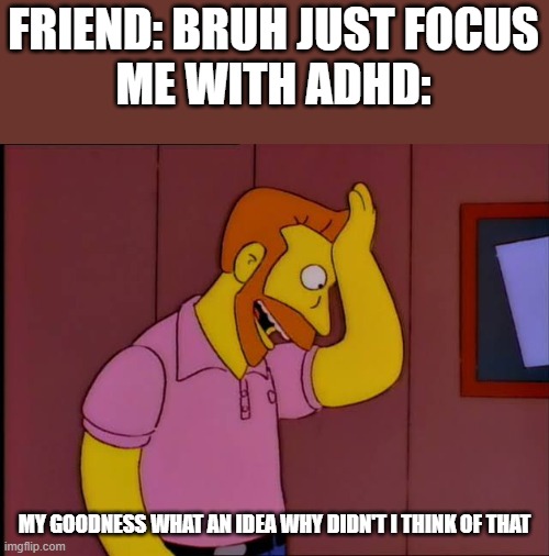 ADHD | FRIEND: BRUH JUST FOCUS





ME WITH ADHD:; MY GOODNESS WHAT AN IDEA WHY DIDN'T I THINK OF THAT | image tagged in my goodness what an idea | made w/ Imgflip meme maker