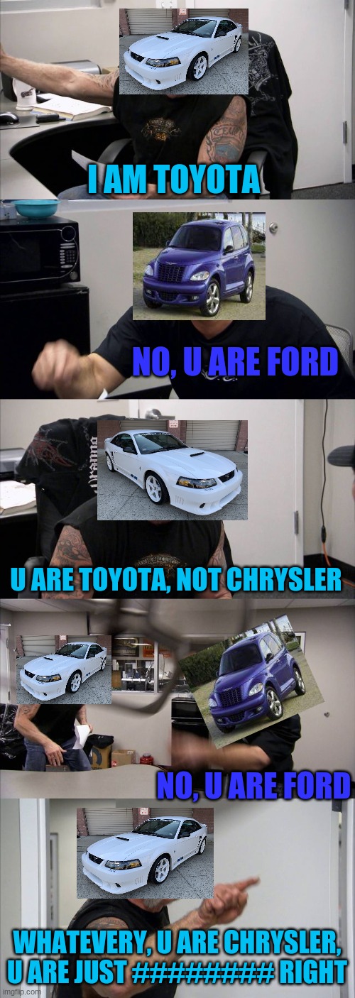 Ford-Mustang-Saleen and pt cruiser 1 arguing | I AM TOYOTA; NO, U ARE FORD; U ARE TOYOTA, NOT CHRYSLER; NO, U ARE FORD; WHATEVERY, U ARE CHRYSLER, U ARE JUST ######## RIGHT | image tagged in memes,cars,omg | made w/ Imgflip meme maker
