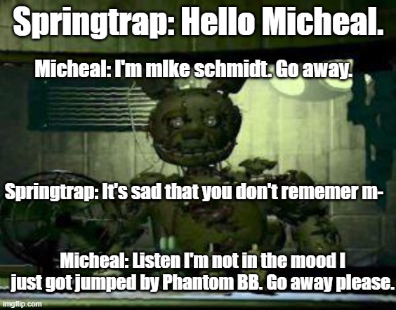 OOF | Springtrap: Hello Micheal. Micheal: I'm mIke schmidt. Go away. Springtrap: It's sad that you don't rememer m-; Micheal: Listen I'm not in the mood I just got jumped by Phantom BB. Go away please. | image tagged in fnaf springtrap in window | made w/ Imgflip meme maker