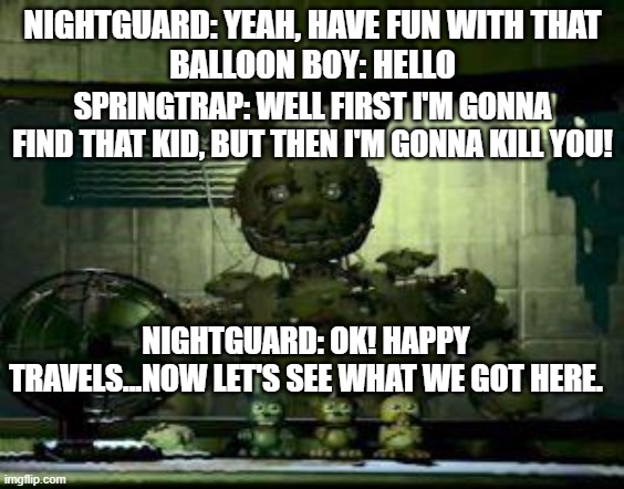 It is from youtube lol | NIGHTGUARD: YEAH, HAVE FUN WITH THAT
BALLOON BOY: HELLO; SPRINGTRAP: WELL FIRST I'M GONNA FIND THAT KID, BUT THEN I'M GONNA KILL YOU! NIGHTGUARD: OK! HAPPY TRAVELS...NOW LET'S SEE WHAT WE GOT HERE. | image tagged in fnaf springtrap in window | made w/ Imgflip meme maker
