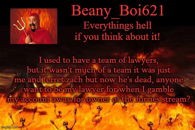 Satanic Beany | I used to have a team of lawyers, but it wasn't much of a team it was just me and ferret zach but now he's dead, anyone want to be my lawyer for when I gamble my account away for owner of the furries stream? | image tagged in satanic beany | made w/ Imgflip meme maker