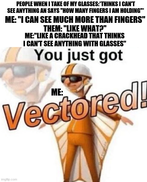 I CAN SEE | PEOPLE WHEN I TAKE OF MY GLASSES:*THINKS I CAN'T SEE ANYTHING AN SAYS "HOW MANY FINGERS I AM HOLDING"*; ME: "I CAN SEE MUCH MORE THAN FINGERS"; THEM: "LIKE WHAT?"; ME:"LIKE A CRACKHEAD THAT THINKS I CAN'T SEE ANYTHING WITH GLASSES"; ME: | image tagged in you just got vectored,glasses | made w/ Imgflip meme maker