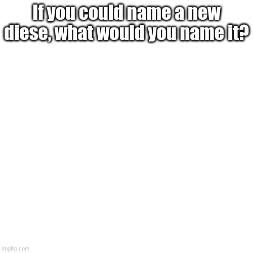 y e s | If you could name a new diese, what would you name it? | image tagged in memes,blank transparent square | made w/ Imgflip meme maker