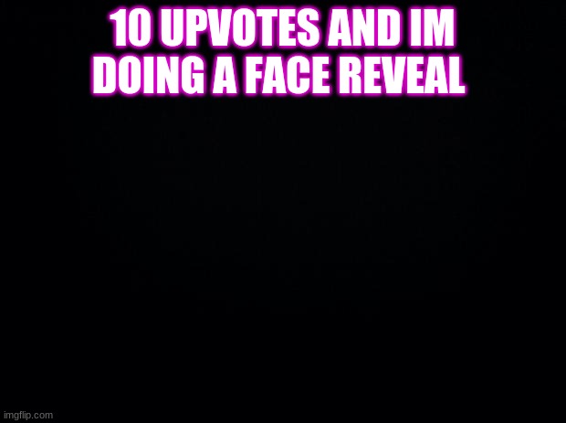 Black background | 10 UPVOTES AND IM DOING A FACE REVEAL | image tagged in black background | made w/ Imgflip meme maker