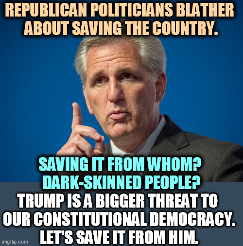 Remember, socialism is any government program that doesn't enrich Republican donors. | REPUBLICAN POLITICIANS BLATHER 
ABOUT SAVING THE COUNTRY. SAVING IT FROM WHOM? 
DARK-SKINNED PEOPLE? TRUMP IS A BIGGER THREAT TO 
OUR CONSTITUTIONAL DEMOCRACY.
LET'S SAVE IT FROM HIM. | image tagged in kevin mccarthy,save,country,bull | made w/ Imgflip meme maker