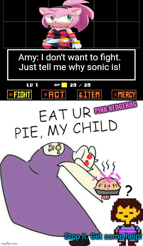 Undertale / Sonic crossover! | Amy: I don't want to fight. Just tell me why sonic is! PINK HEDGEHOG; Stop it. Get some help! | image tagged in undertale - toriel,amy,rose,sonic the hedgehog,crossover | made w/ Imgflip meme maker