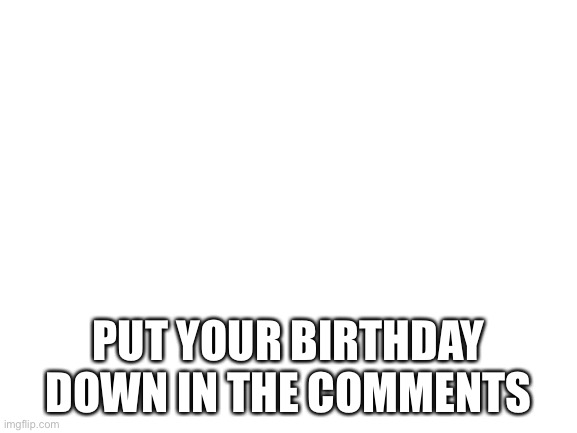 Blank White Template | PUT YOUR BIRTHDAY DOWN IN THE COMMENTS | image tagged in blank white template | made w/ Imgflip meme maker