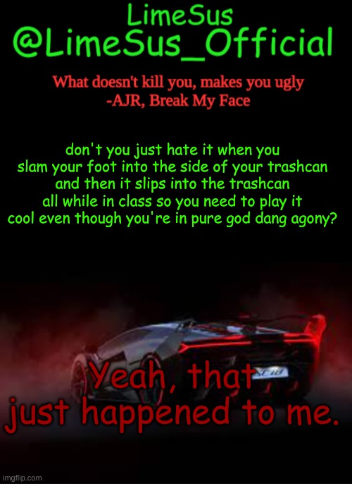 feeling bad | don't you just hate it when you slam your foot into the side of your trashcan and then it slips into the trashcan all while in class so you need to play it cool even though you're in pure god dang agony? Yeah, that just happened to me. | image tagged in limesus car announcement template v2 dark mode | made w/ Imgflip meme maker
