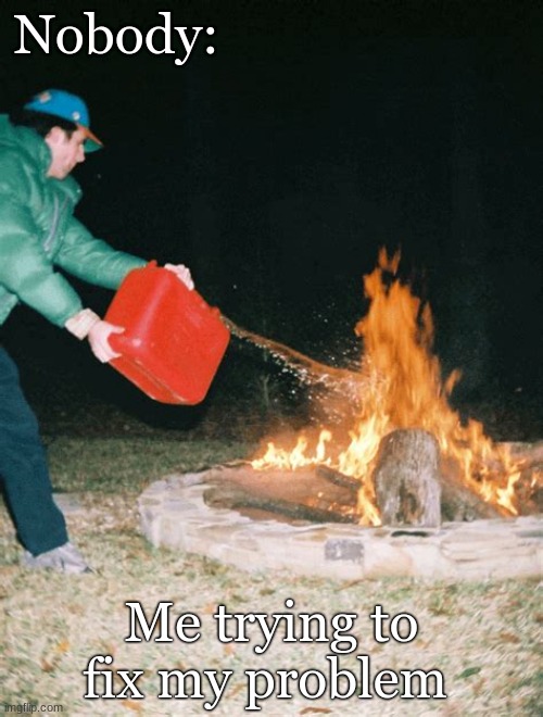 Me | Nobody:; Me trying to fix my problem | image tagged in guy pouring gasoline into fire | made w/ Imgflip meme maker