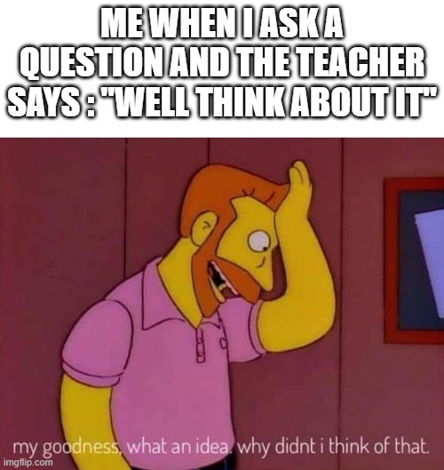 Teachers | ME WHEN I ASK A QUESTION AND THE TEACHER SAYS : "WELL THINK ABOUT IT" | image tagged in my goodness what an idea why didn't i think of that | made w/ Imgflip meme maker