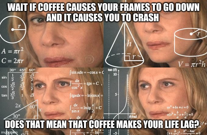 Wait a minute.... | WAIT IF COFFEE CAUSES YOUR FRAMES TO GO DOWN 
AND IT CAUSES YOU TO CRASH; DOES THAT MEAN THAT COFFEE MAKES YOUR LIFE LAG? | image tagged in calculating meme,hold up,yeah this is big brain time,hmmmm | made w/ Imgflip meme maker