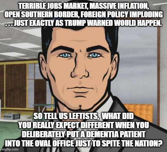 Leftits have got some 'splaining to do! | TERRIBLE JOBS MARKET, MASSIVE INFLATION, OPEN SOUTHERN BORDER, FOREIGN POLICY IMPLODING . . . JUST EXACTLY AS TRUMP WARNED WOULD HAPPEN. SO TELL US LEFTISTS,  WHAT DID YOU REALLY EXPECT DIFFERENT WHEN YOU DELIBERATELY PUT A DEMENTIA PATIENT INTO THE OVAL OFFICE JUST TO SPITE THE NATION? | image tagged in memes,archer | made w/ Imgflip meme maker