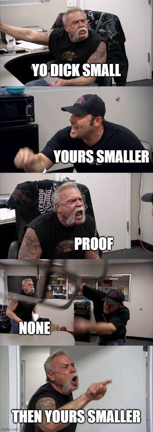 every argument in a nutshell | YO DICK SMALL; YOURS SMALLER; PROOF; NONE; THEN YOURS SMALLER | image tagged in memes,american chopper argument | made w/ Imgflip meme maker