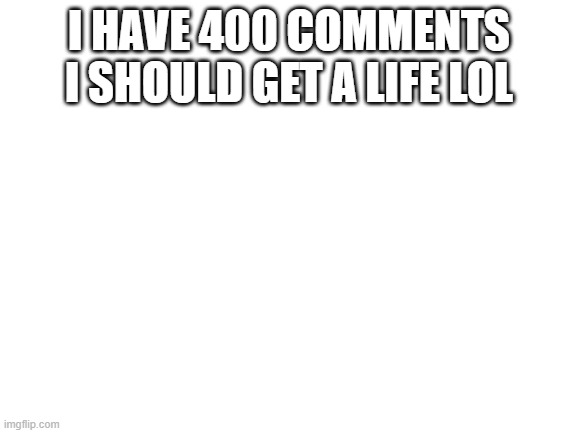 Blank White Template | I HAVE 400 COMMENTS I SHOULD GET A LIFE LOL | image tagged in blank white template | made w/ Imgflip meme maker