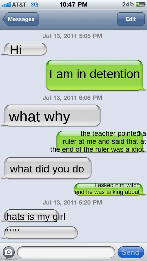 Texting messages blank | Hi; I am in detention; what why; the teacher pointed a ruler at me and said that at the end of the ruler was a idiot; what did you do; I asked him witch end he was talking about; thats is my girl
...... | image tagged in texting messages blank | made w/ Imgflip meme maker