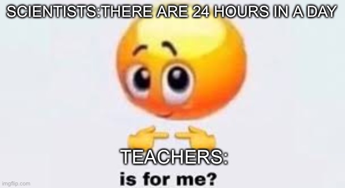 Is for me | SCIENTISTS:THERE ARE 24 HOURS IN A DAY; TEACHERS: | image tagged in is for me | made w/ Imgflip meme maker