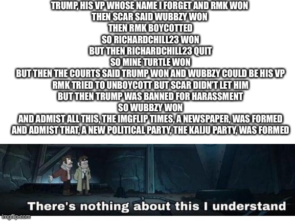 Blank White Template | TRUMP, HIS VP WHOSE NAME I FORGET AND RMK WON 
THEN SCAR SAID WUBBZY WON 
THEN RMK BOYCOTTED
SO RICHARDCHILL23 WON
BUT THEN RICHARDCHILL23 QUIT
SO MINE TURTLE WON
BUT THEN THE COURTS SAID TRUMP WON AND WUBBZY COULD BE HIS VP
RMK TRIED TO UNBOYCOTT BUT SCAR DIDN’T LET HIM
BUT THEN TRUMP WAS BANNED FOR HARASSMENT
SO WUBBZY WON
AND ADMIST ALL THIS, THE IMGFLIP TIMES, A NEWSPAPER, WAS FORMED
AND ADMIST THAT, A NEW POLITICAL PARTY, THE KAIJU PARTY, WAS FORMED | image tagged in blank white template | made w/ Imgflip meme maker