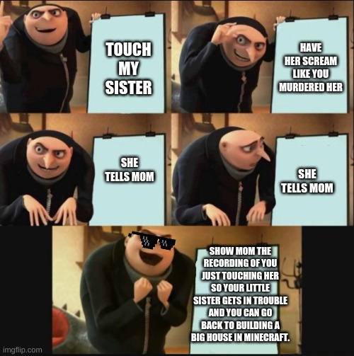yes she is now in trouble | HAVE HER SCREAM LIKE YOU MURDERED HER; TOUCH MY SISTER; SHE TELLS MOM; SHE TELLS MOM; SHOW MOM THE RECORDING OF YOU JUST TOUCHING HER SO YOUR LITTLE SISTER GETS IN TROUBLE AND YOU CAN GO BACK TO BUILDING A BIG HOUSE IN MINECRAFT. | image tagged in 5 panel gru meme,memes,funny | made w/ Imgflip meme maker
