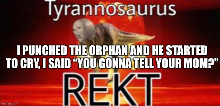 Tyrannosaurus REKT | I PUNCHED THE ORPHAN AND HE STARTED TO CRY, I SAID “YOU GONNA TELL YOUR MOM?” | image tagged in tyrannosaurus rekt | made w/ Imgflip meme maker