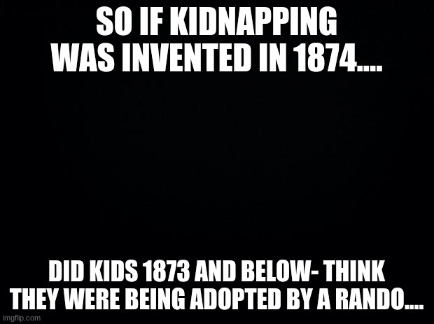 idek anymore... | SO IF KIDNAPPING WAS INVENTED IN 1874.... DID KIDS 1873 AND BELOW- THINK THEY WERE BEING ADOPTED BY A RANDO.... | image tagged in kidnapping,1874 | made w/ Imgflip meme maker