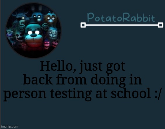 Kdkdk | Hello, just got back from doing in person testing at school :/ | image tagged in potatorabbit fnaf template 2 | made w/ Imgflip meme maker