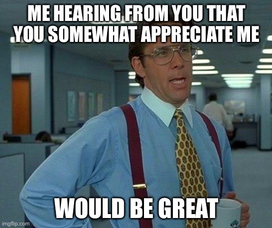 But you wont, cuz u dont appreciate meh | ME HEARING FROM YOU THAT YOU SOMEWHAT APPRECIATE ME; WOULD BE GREAT | image tagged in memes,that would be great | made w/ Imgflip meme maker