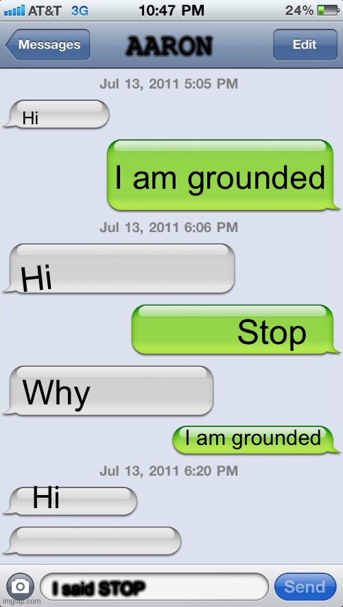 Texting messages blank | AARON; Hi; I am grounded; Hi; Stop; Why; I am grounded; Hi; I said STOP | image tagged in texting messages blank | made w/ Imgflip meme maker