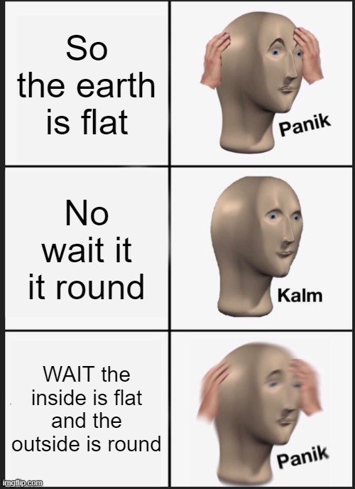 Flat or Round | So the earth is flat; No wait it it round; WAIT the inside is flat and the outside is round | image tagged in memes,panik kalm panik | made w/ Imgflip meme maker