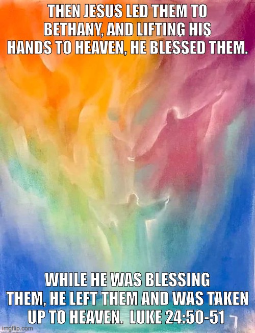 Christ Assending | THEN JESUS LED THEM TO BETHANY, AND LIFTING HIS HANDS TO HEAVEN, HE BLESSED THEM. WHILE HE WAS BLESSING THEM, HE LEFT THEM AND WAS TAKEN UP TO HEAVEN.  LUKE 24:50-51 | image tagged in christ assending,luke 24 | made w/ Imgflip meme maker