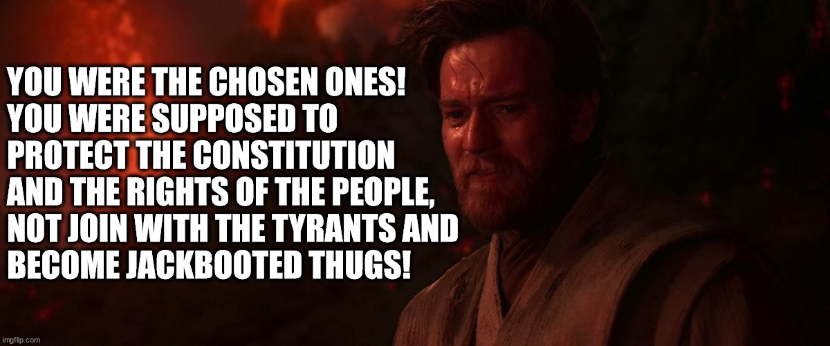 Obi Wan Kenobi to the police: | YOU WERE THE CHOSEN ONES!
YOU WERE SUPPOSED TO PROTECT THE CONSTITUTION AND THE RIGHTS OF THE PEOPLE, 
NOT JOIN WITH THE TYRANTS AND 
BECOME JACKBOOTED THUGS! | image tagged in police,constitution,jbt,jack booted thugs | made w/ Imgflip meme maker