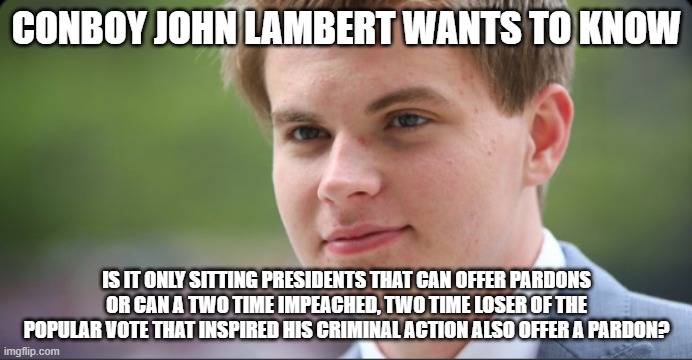 John Lambert | CONBOY JOHN LAMBERT WANTS TO KNOW; IS IT ONLY SITTING PRESIDENTS THAT CAN OFFER PARDONS OR CAN A TWO TIME IMPEACHED, TWO TIME LOSER OF THE POPULAR VOTE THAT INSPIRED HIS CRIMINAL ACTION ALSO OFFER A PARDON? | image tagged in john lambert | made w/ Imgflip meme maker