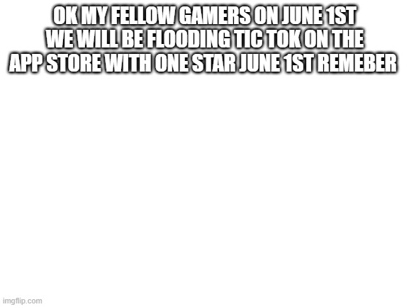 Blank White Template | OK MY FELLOW GAMERS ON JUNE 1ST WE WILL BE FLOODING TIC TOK ON THE APP STORE WITH ONE STAR JUNE 1ST REMEBER | image tagged in blank white template | made w/ Imgflip meme maker