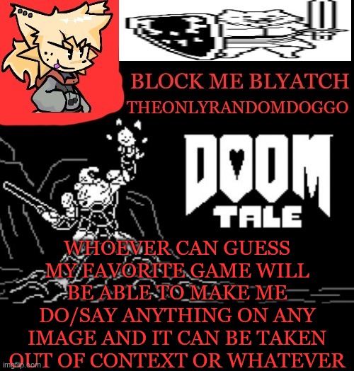 theONLYrandomdoggo doomtale temp | WHOEVER CAN GUESS MY FAVORITE GAME WILL BE ABLE TO MAKE ME DO/SAY ANYTHING ON ANY IMAGE AND IT CAN BE TAKEN OUT OF CONTEXT OR WHATEVER | image tagged in theonlyrandomdoggo doomtale temp | made w/ Imgflip meme maker