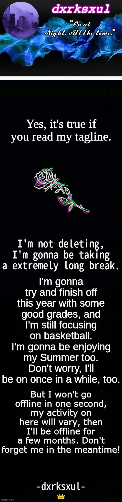 Yes, it's true if you read my tagline. I'm not deleting, I'm gonna be taking a extremely long break. I'm gonna try and finish off this year with some good grades, and I'm still focusing on basketball. I'm gonna be enjoying my Summer too. Don't worry, I'll be on once in a while, too. But I won't go offline in one second, my activity on here will vary, then I'll be offline for a few months. Don't forget me in the meantime! | image tagged in dxrksxul's idk what to name it temp | made w/ Imgflip meme maker