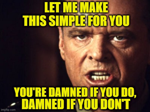 Take Your Pick | LET ME MAKE THIS SIMPLE FOR YOU; YOU'RE DAMNED IF YOU DO, DAMNED IF YOU DON'T | image tagged in jack nicholson,you can't handle the truth | made w/ Imgflip meme maker