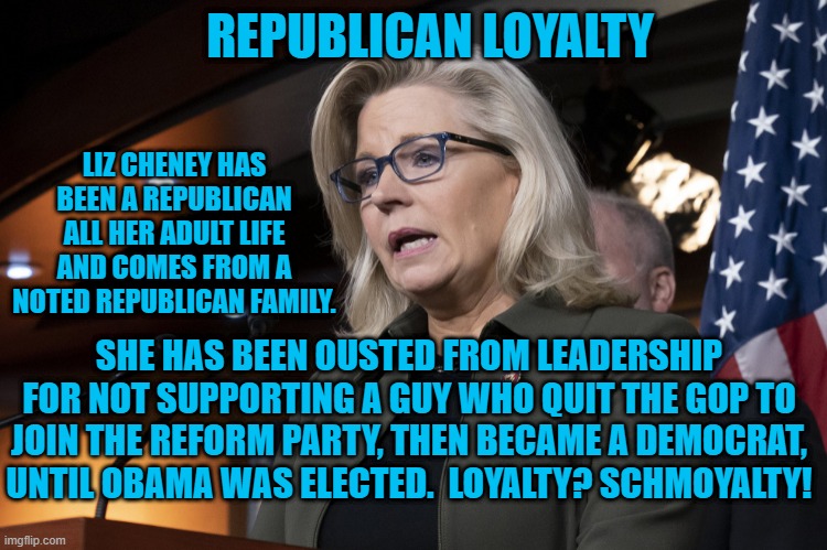 Ousting A Loyal Republican For Trump?  The Unkindest Cut Of All. | REPUBLICAN LOYALTY; LIZ CHENEY HAS BEEN A REPUBLICAN ALL HER ADULT LIFE AND COMES FROM A NOTED REPUBLICAN FAMILY. SHE HAS BEEN OUSTED FROM LEADERSHIP FOR NOT SUPPORTING A GUY WHO QUIT THE GOP TO JOIN THE REFORM PARTY, THEN BECAME A DEMOCRAT, UNTIL OBAMA WAS ELECTED.  LOYALTY? SCHMOYALTY! | image tagged in politics | made w/ Imgflip meme maker