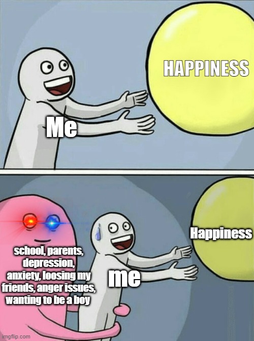 s a d | HAPPINESS; Me; Happiness; school, parents, depression, anxiety, loosing my friends, anger issues, wanting to be a boy; me | image tagged in memes,running away balloon | made w/ Imgflip meme maker