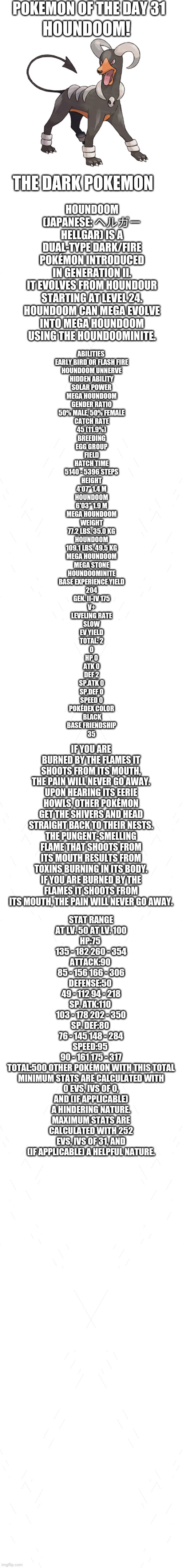 Pokemon of the day 31 | POKEMON OF THE DAY 31; HOUNDOOM! HOUNDOOM (JAPANESE: ヘルガー HELLGAR) IS A DUAL-TYPE DARK/FIRE POKÉMON INTRODUCED IN GENERATION II.

IT EVOLVES FROM HOUNDOUR STARTING AT LEVEL 24.

HOUNDOOM CAN MEGA EVOLVE INTO MEGA HOUNDOOM USING THE HOUNDOOMINITE. THE DARK POKEMON; ABILITIES 
EARLY BIRD OR FLASH FIRE
HOUNDOOM	UNNERVE
HIDDEN ABILITY
SOLAR POWER
MEGA HOUNDOOM
GENDER RATIO
50% MALE, 50% FEMALE
CATCH RATE
45 (11.9%)
BREEDING
EGG GROUP
FIELD
HATCH TIME
5140 - 5396 STEPS
HEIGHT
4'07"	1.4 M
HOUNDOOM
6'03"	1.9 M
MEGA HOUNDOOM
WEIGHT
77.2 LBS.	35.0 KG
HOUNDOOM
109.1 LBS.	49.5 KG
MEGA HOUNDOOM
MEGA STONE
HOUNDOOMINITE
BASE EXPERIENCE YIELD
204
GEN. II-IV	175
V+
LEVELING RATE
SLOW
EV YIELD
TOTAL: 2
0
HP	0
ATK	0
DEF	2
SP.ATK	0
SP.DEF	0
SPEED 0
POKÉDEX COLOR
 BLACK
BASE FRIENDSHIP
35; IF YOU ARE BURNED BY THE FLAMES IT SHOOTS FROM ITS MOUTH, THE PAIN WILL NEVER GO AWAY.
UPON HEARING ITS EERIE HOWLS, OTHER POKÉMON GET THE SHIVERS AND HEAD STRAIGHT BACK TO THEIR NESTS.
THE PUNGENT-SMELLING FLAME THAT SHOOTS FROM ITS MOUTH RESULTS FROM TOXINS BURNING IN ITS BODY.
IF YOU ARE BURNED BY THE FLAMES IT SHOOTS FROM ITS MOUTH, THE PAIN WILL NEVER GO AWAY. STAT	RANGE
AT LV. 50	AT LV. 100
HP:75	
135 - 182	260 - 354
ATTACK:90	
85 - 156	166 - 306
DEFENSE:50	
49 - 112	94 - 218
SP. ATK:110	
103 - 178	202 - 350
SP. DEF:80	
76 - 145	148 - 284
SPEED:95	
90 - 161	175 - 317
TOTAL:500	OTHER POKÉMON WITH THIS TOTAL
MINIMUM STATS ARE CALCULATED WITH 0 EVS, IVS OF 0, AND (IF APPLICABLE) A HINDERING NATURE.
MAXIMUM STATS ARE CALCULATED WITH 252 EVS, IVS OF 31, AND (IF APPLICABLE) A HELPFUL NATURE. | image tagged in blank white template,pokemon,pokemon of the day | made w/ Imgflip meme maker