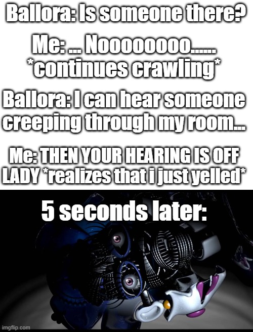 F for respects | Ballora: Is someone there? Me: ... Noooooooo...... *continues crawling*; Ballora: I can hear someone creeping through my room... Me: THEN YOUR HEARING IS OFF LADY *realizes that i just yelled*; 5 seconds later: | image tagged in memes | made w/ Imgflip meme maker