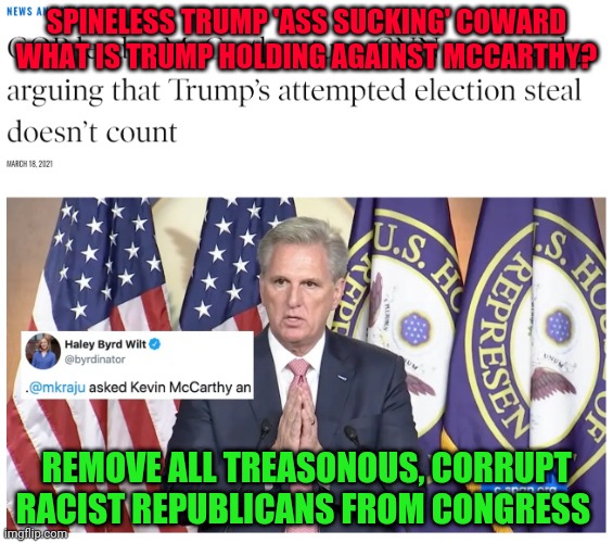 Kevin McCarthy election fraud | SPINELESS TRUMP 'ASS SUCKING' COWARD WHAT IS TRUMP HOLDING AGAINST MCCARTHY? REMOVE ALL TREASONOUS, CORRUPT RACIST REPUBLICANS FROM CONGRESS | image tagged in kevin mccarthy election fraud | made w/ Imgflip meme maker
