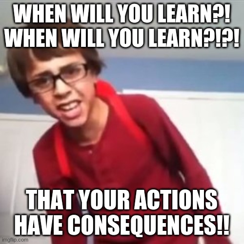 When will you learn?! | WHEN WILL YOU LEARN?! WHEN WILL YOU LEARN?!?! THAT YOUR ACTIONS HAVE CONSEQUENCES!! | image tagged in when will you learn | made w/ Imgflip meme maker