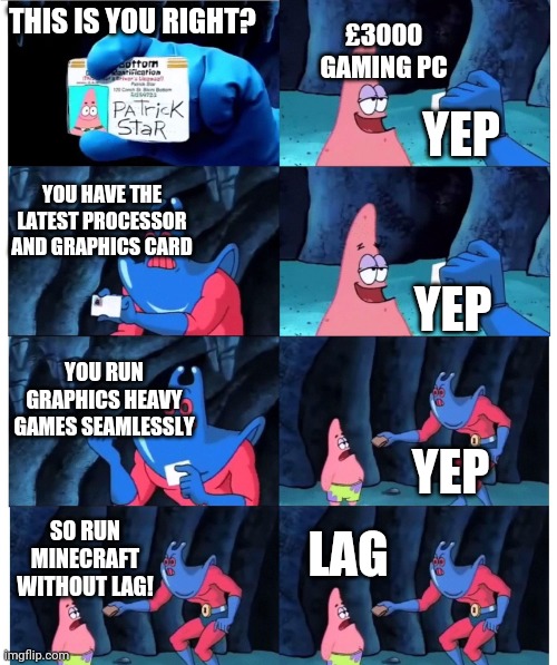 The age old question... | THIS IS YOU RIGHT? £3000 GAMING PC; YEP; YOU HAVE THE LATEST PROCESSOR AND GRAPHICS CARD; YEP; YOU RUN GRAPHICS HEAVY GAMES SEAMLESSLY; YEP; LAG; SO RUN MINECRAFT WITHOUT LAG! | image tagged in patrick not my wallet | made w/ Imgflip meme maker