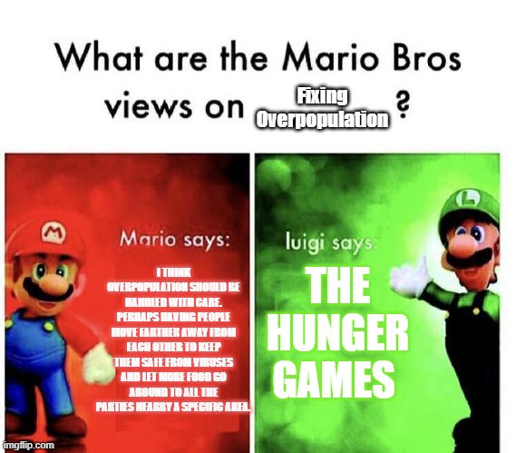 What is the Mario bros' views on fixing over population | Fixing Overpopulation; THE HUNGER GAMES; I THINK OVERPOPULATION SHOULD BE HANDLED WITH CARE. PERHAPS HAVING PEOPLE MOVE FARTHER AWAY FROM EACH OTHER TO KEEP THEM SAFE FROM VIRUSES AND LET MORE FOOD GO AROUND TO ALL THE PARTIES NEARBY A SPECIFIC AREA. | image tagged in mario bros views | made w/ Imgflip meme maker
