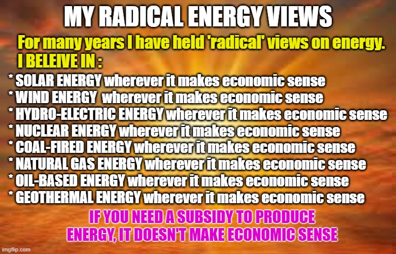 MY RADICAL ENERGY VIEWS | MY RADICAL ENERGY VIEWS; For many years I have held 'radical' views on energy.
    I BELEIVE IN :; * SOLAR ENERGY wherever it makes economic sense
* WIND ENERGY  wherever it makes economic sense
* HYDRO-ELECTRIC ENERGY wherever it makes economic sense
* NUCLEAR ENERGY wherever it makes economic sense
* COAL-FIRED ENERGY wherever it makes economic sense
* NATURAL GAS ENERGY wherever it makes economic sense
* OIL-BASED ENERGY wherever it makes economic sense
* GEOTHERMAL ENERGY wherever it makes economic sense; IF YOU NEED A SUBSIDY TO PRODUCE ENERGY, IT DOESN'T MAKE ECONOMIC SENSE | image tagged in energy,electric,nuclear,solar,windmill,hydro | made w/ Imgflip meme maker