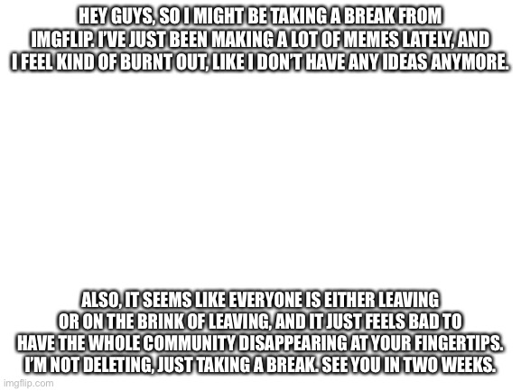 See you in two weeks | HEY GUYS, SO I MIGHT BE TAKING A BREAK FROM IMGFLIP. I’VE JUST BEEN MAKING A LOT OF MEMES LATELY, AND I FEEL KIND OF BURNT OUT, LIKE I DON’T HAVE ANY IDEAS ANYMORE. ALSO, IT SEEMS LIKE EVERYONE IS EITHER LEAVING OR ON THE BRINK OF LEAVING, AND IT JUST FEELS BAD TO HAVE THE WHOLE COMMUNITY DISAPPEARING AT YOUR FINGERTIPS. I’M NOT DELETING, JUST TAKING A BREAK. SEE YOU IN TWO WEEKS. | image tagged in blank white template | made w/ Imgflip meme maker