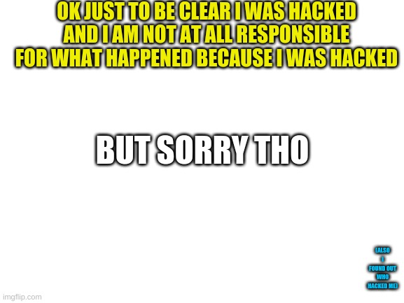 look at bottom right | OK JUST TO BE CLEAR I WAS HACKED AND I AM NOT AT ALL RESPONSIBLE FOR WHAT HAPPENED BECAUSE I WAS HACKED; BUT SORRY THO; (ALSO I FOUND OUT WHO HACKED ME) | image tagged in blank white template | made w/ Imgflip meme maker