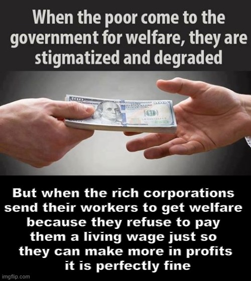 Welfare For The Rich | But when the rich corporations 
send their workers to get welfare 
because they refuse to pay 
them a living wage just so 
they can make more in profits
 it is perfectly fine | image tagged in welfare | made w/ Imgflip meme maker