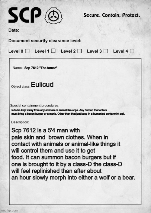 SCP document | Scp 7612 "The tamer"; Eulicud; Is to be kept away from any animals or animal like scps. Any human that enters must bring a bacon burger or a mcrib. Other than that just keep in a humaniod contanmint cell. Scp 7612 is a 5'4 man with pale skin and  brown clothes. When in contact with animals or animal-like things it will control them and use it to get food. It can summon bacon burgers but if one is brought to it by a class-D the class-D will feel replinished than after about an hour slowly morph into either a wolf or a bear. | image tagged in scp document | made w/ Imgflip meme maker