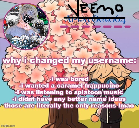 the main reason is because i was bored and had nothing else to do | why i changed my username:; -i was bored
-i wanted a caramel frappucino
-i was listening to splatoon music
-i didnt have any better name ideas
those are literally the only reasons lmao | image tagged in artsyocto's tokyo machine template made by -suga- | made w/ Imgflip meme maker