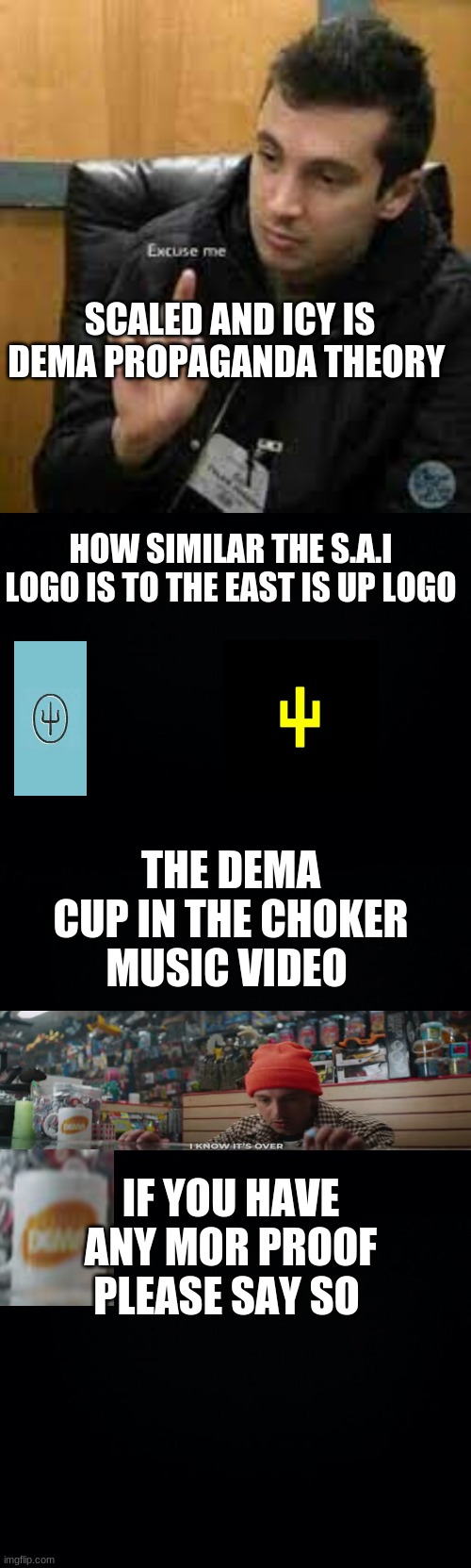 S.A.I theory |  SCALED AND ICY IS DEMA PROPAGANDA THEORY; HOW SIMILAR THE S.A.I LOGO IS TO THE EAST IS UP LOGO; THE DEMA CUP IN THE CHOKER MUSIC VIDEO; IF YOU HAVE ANY MORE PROOF PLEASE SAY SO | image tagged in black background,scaled and icey,scaled and icy,twenty one pilots,theory,dema | made w/ Imgflip meme maker